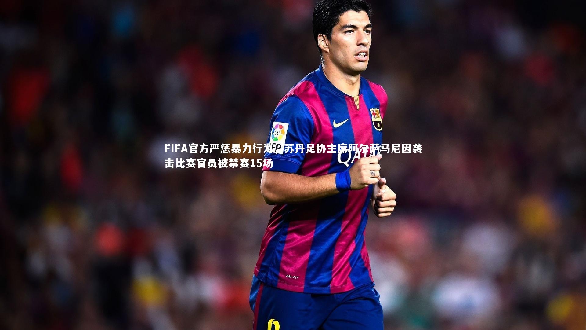 FIFA官方严惩暴力行为，苏丹足协主席阿尔萨马尼因袭击比赛官员被禁赛15场