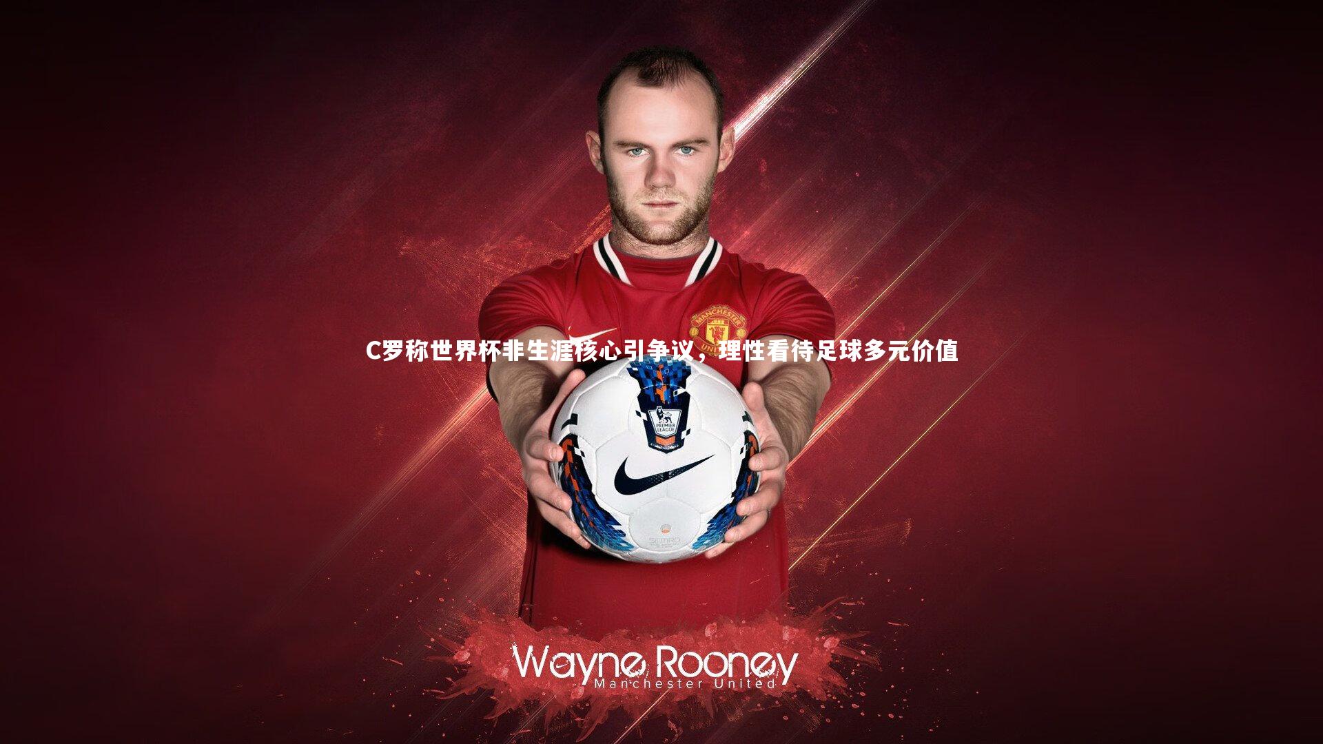 C罗称世界杯非生涯核心引争议，理性看待足球多元价值